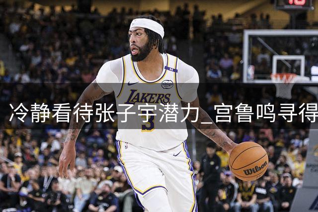 冷静看待张子宇潜力 宫鲁鸣寻得最佳使用之道
